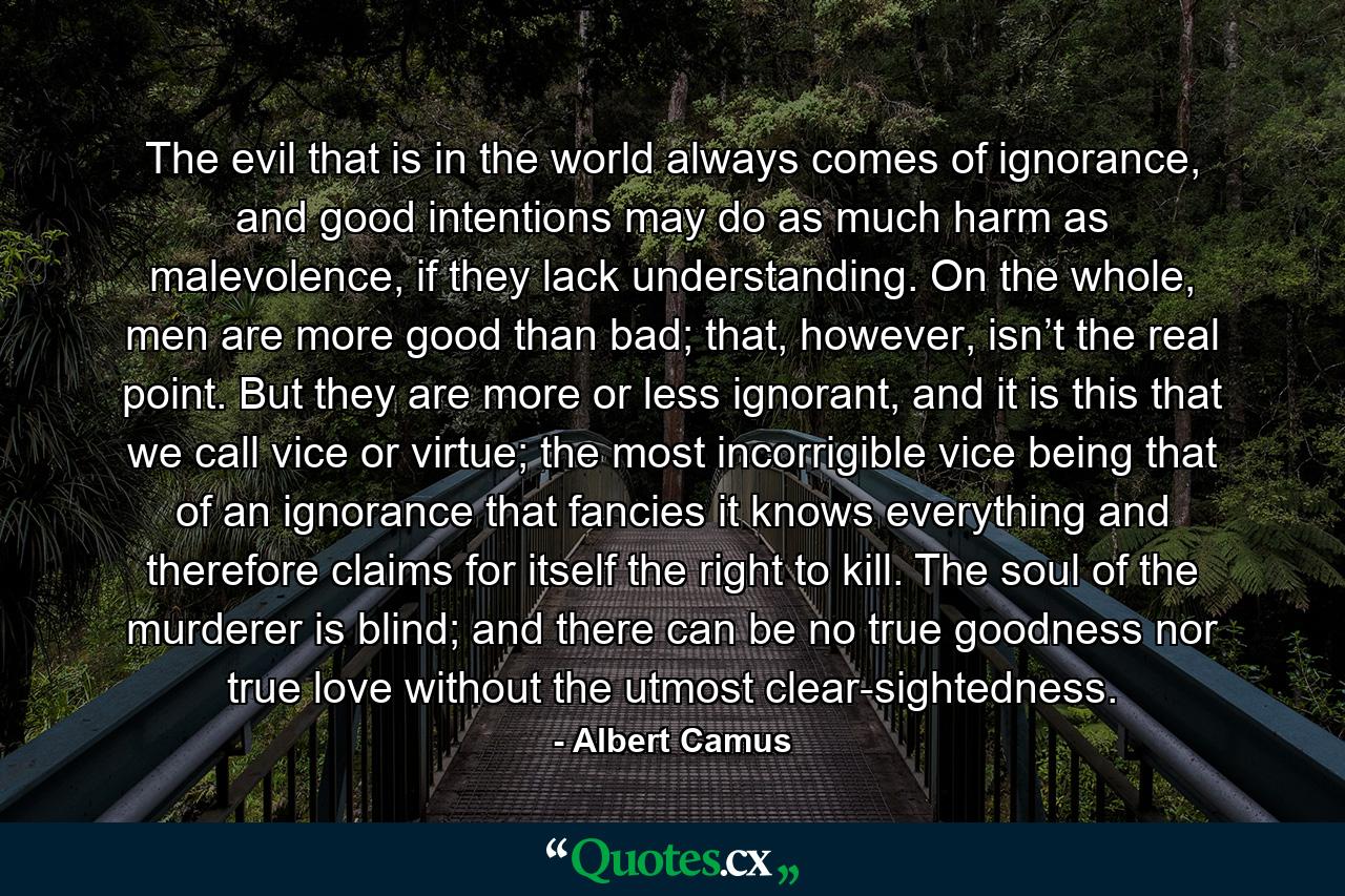 The evil that is in the world always comes of ignorance, and good intentions may do as much harm as malevolence, if they lack understanding. On the whole, men are more good than bad; that, however, isn’t the real point. But they are more or less ignorant, and it is this that we call vice or virtue; the most incorrigible vice being that of an ignorance that fancies it knows everything and therefore claims for itself the right to kill. The soul of the murderer is blind; and there can be no true goodness nor true love without the utmost clear-sightedness. - Quote by Albert Camus