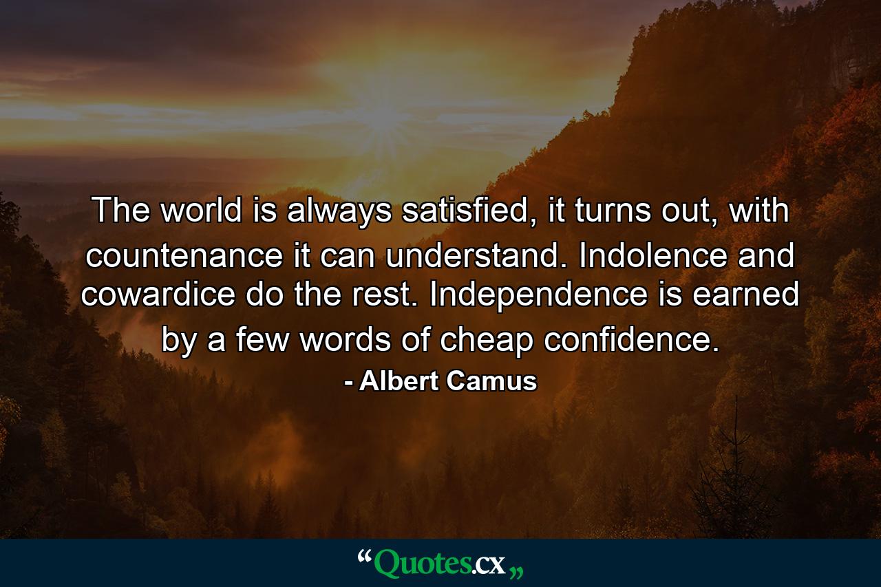 The world is always satisfied, it turns out, with countenance it can understand. Indolence and cowardice do the rest. Independence is earned by a few words of cheap confidence. - Quote by Albert Camus