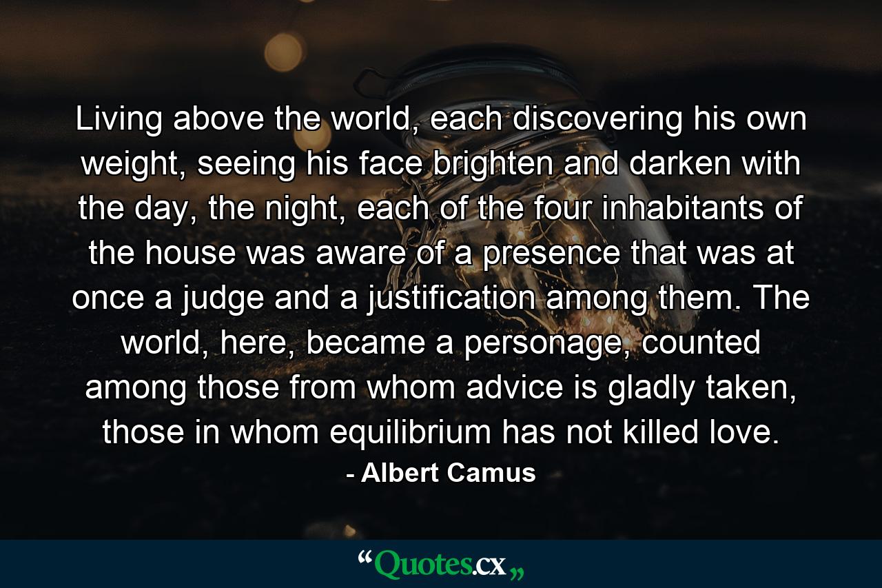 Living above the world, each discovering his own weight, seeing his face brighten and darken with the day, the night, each of the four inhabitants of the house was aware of a presence that was at once a judge and a justification among them. The world, here, became a personage, counted among those from whom advice is gladly taken, those in whom equilibrium has not killed love. - Quote by Albert Camus