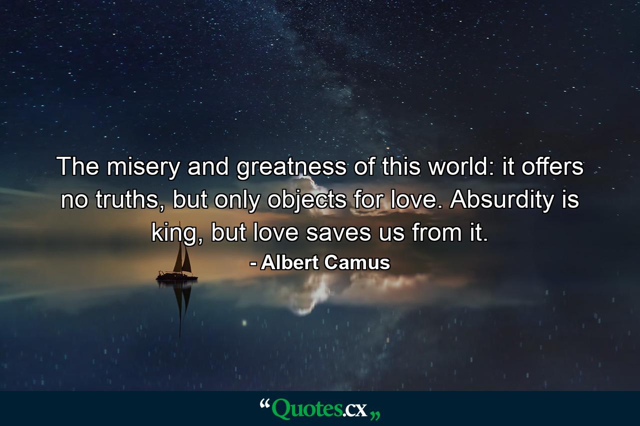 The misery and greatness of this world: it offers no truths, but only objects for love. Absurdity is king, but love saves us from it. - Quote by Albert Camus