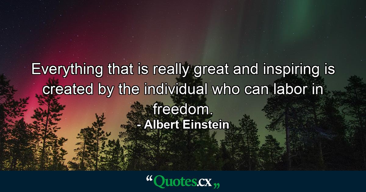 Everything that is really great and inspiring is created by the individual who can labor in freedom. - Quote by Albert Einstein