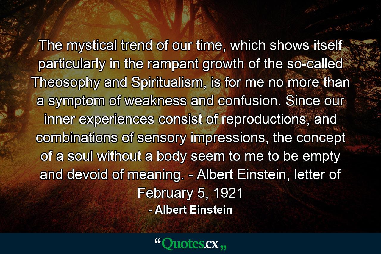 The mystical trend of our time, which shows itself particularly in the rampant growth of the so-called Theosophy and Spiritualism, is for me no more than a symptom of weakness and confusion. Since our inner experiences consist of reproductions, and combinations of sensory impressions, the concept of a soul without a body seem to me to be empty and devoid of meaning. - Albert Einstein, letter of February 5, 1921 - Quote by Albert Einstein