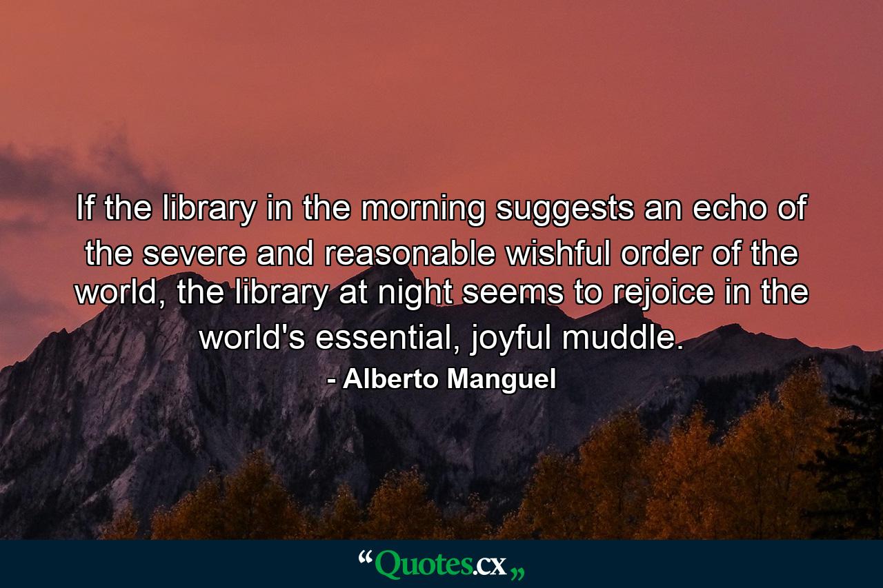 If the library in the morning suggests an echo of the severe and reasonable wishful order of the world, the library at night seems to rejoice in the world's essential, joyful muddle. - Quote by Alberto Manguel