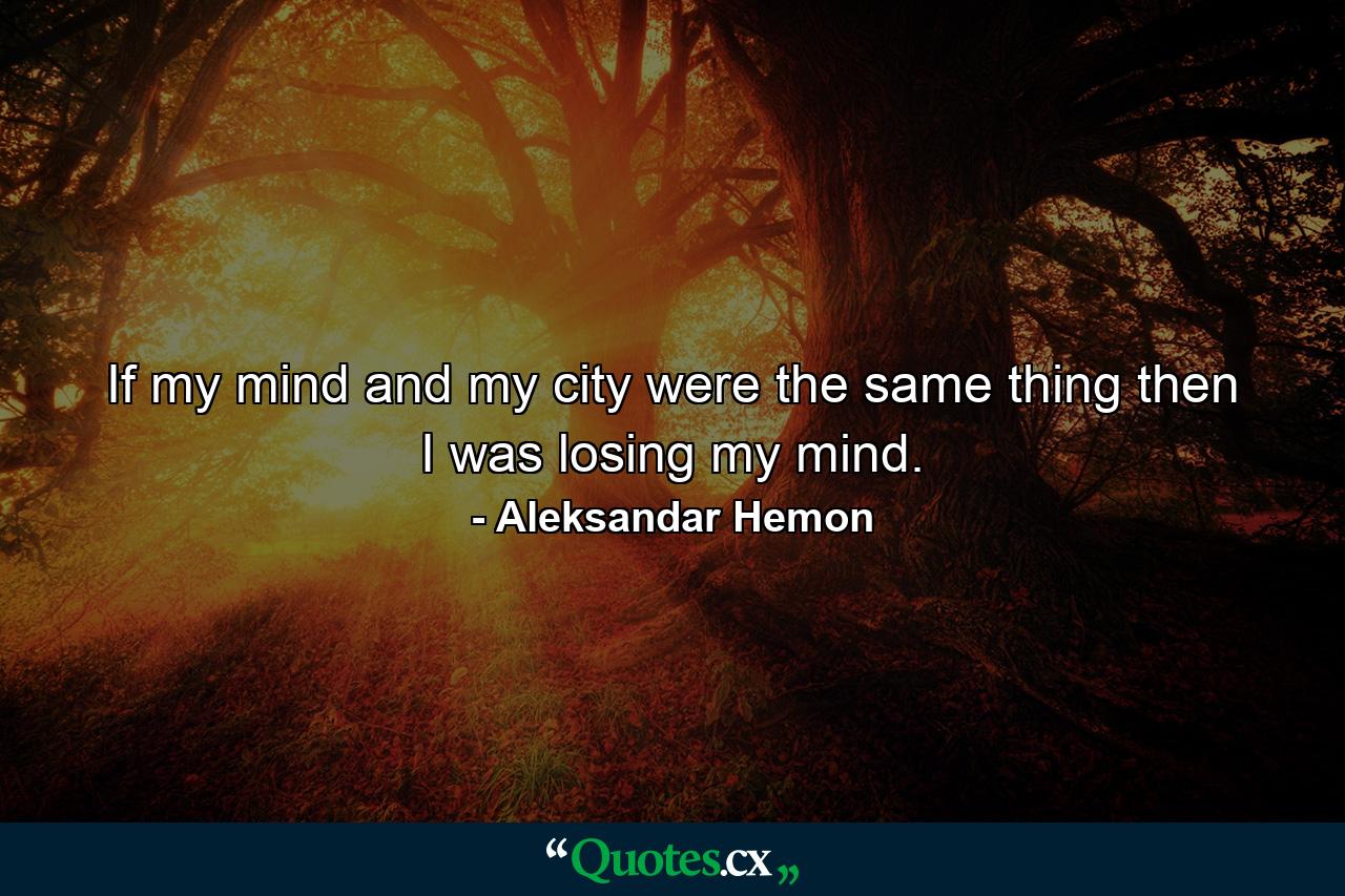 If my mind and my city were the same thing then I was losing my mind. - Quote by Aleksandar Hemon