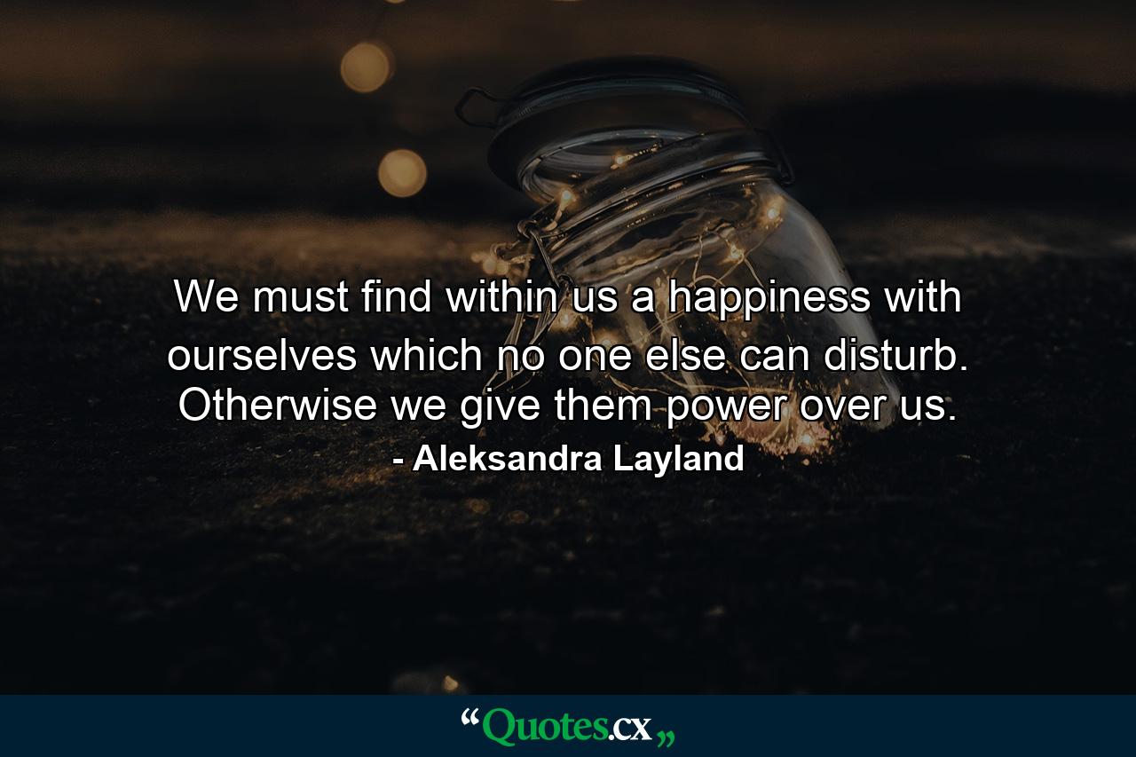 We must find within us a happiness with ourselves which no one else can disturb. Otherwise we give them power over us. - Quote by Aleksandra Layland