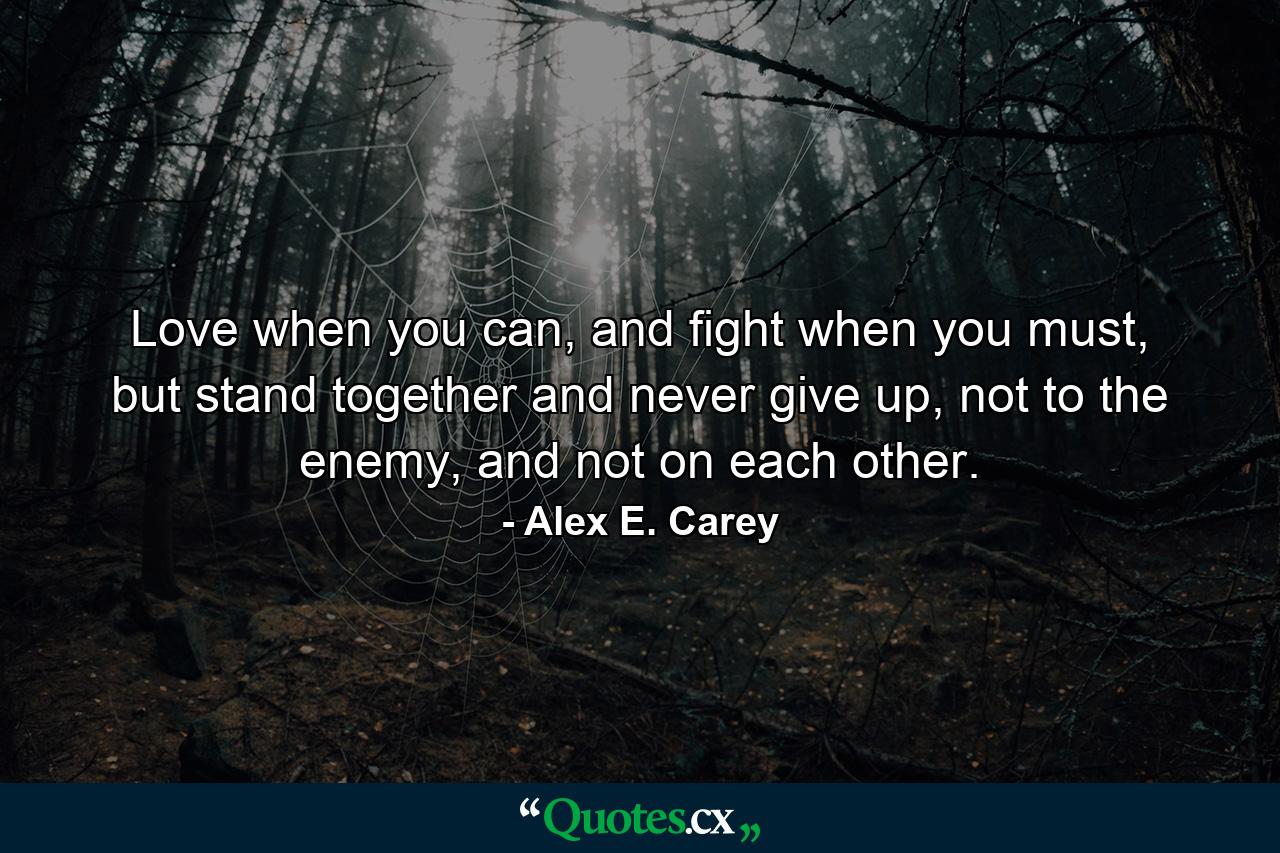 Love when you can, and fight when you must, but stand together and never give up, not to the enemy, and not on each other. - Quote by Alex E. Carey