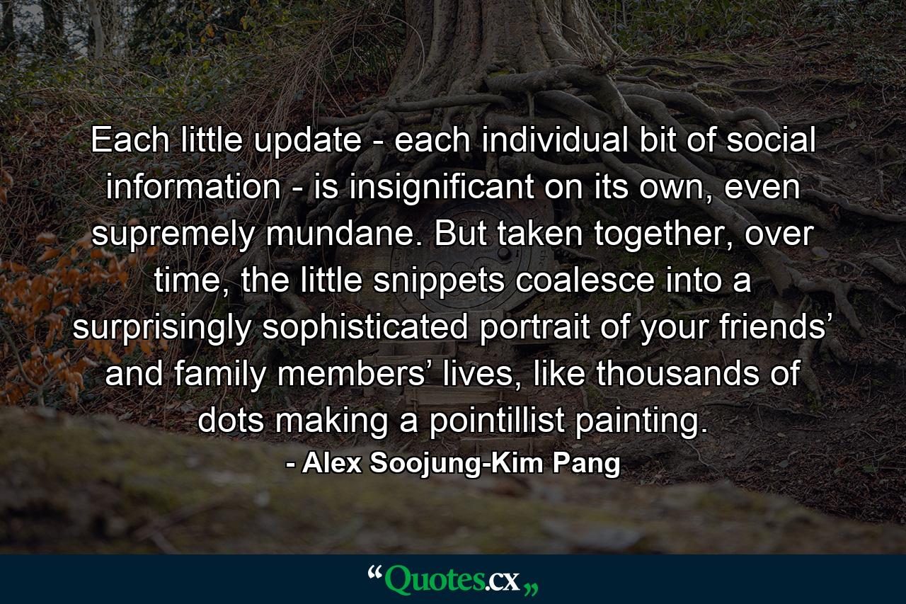 Each little update - each individual bit of social information - is insignificant on its own, even supremely mundane. But taken together, over time, the little snippets coalesce into a surprisingly sophisticated portrait of your friends’ and family members’ lives, like thousands of dots making a pointillist painting. - Quote by Alex Soojung-Kim Pang