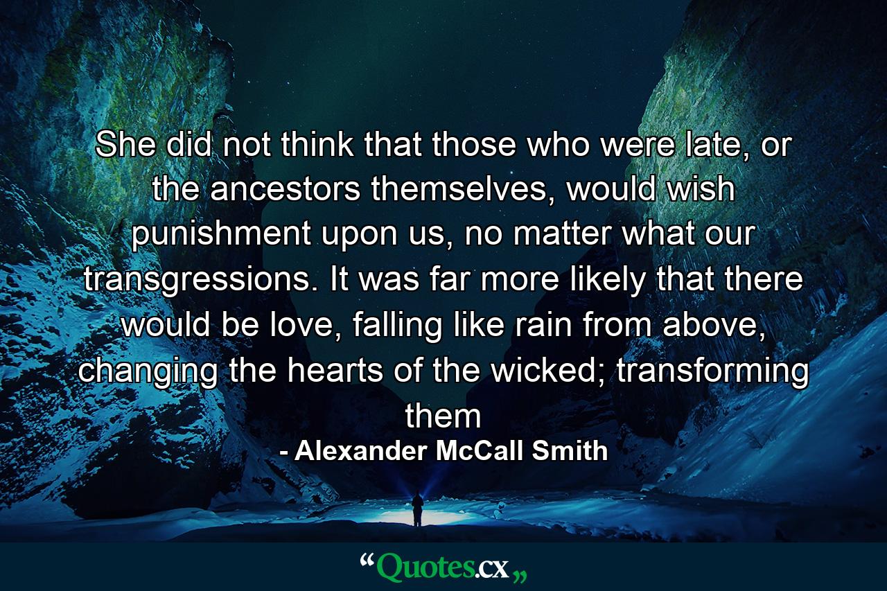 She did not think that those who were late, or the ancestors themselves, would wish punishment upon us, no matter what our transgressions. It was far more likely that there would be love, falling like rain from above, changing the hearts of the wicked; transforming them - Quote by Alexander McCall Smith