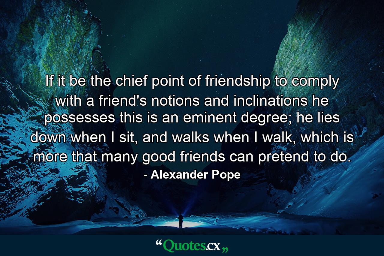 If it be the chief point of friendship to comply with a friend's notions and inclinations he possesses this is an eminent degree; he lies down when I sit, and walks when I walk, which is more that many good friends can pretend to do. - Quote by Alexander Pope