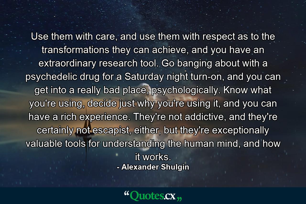 Use them with care, and use them with respect as to the transformations they can achieve, and you have an extraordinary research tool. Go banging about with a psychedelic drug for a Saturday night turn-on, and you can get into a really bad place, psychologically. Know what you're using, decide just why you're using it, and you can have a rich experience. They're not addictive, and they're certainly not escapist, either, but they're exceptionally valuable tools for understanding the human mind, and how it works. - Quote by Alexander Shulgin