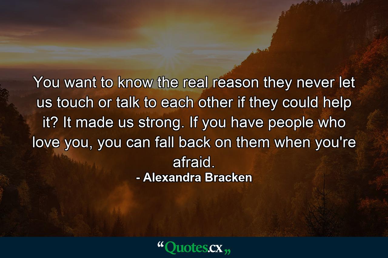 You want to know the real reason they never let us touch or talk to each other if they could help it? It made us strong. If you have people who love you, you can fall back on them when you're afraid. - Quote by Alexandra Bracken