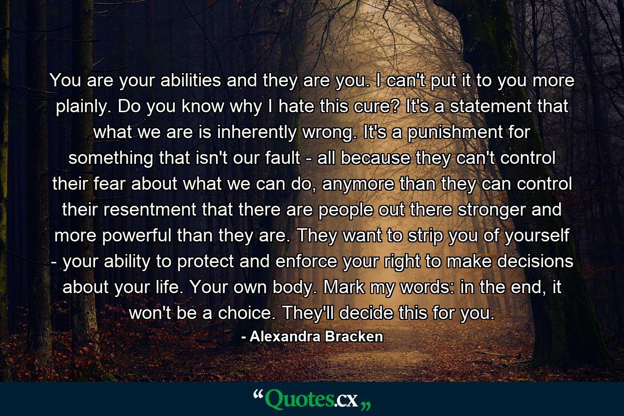 You are your abilities and they are you. I can't put it to you more plainly. Do you know why I hate this cure? It's a statement that what we are is inherently wrong. It's a punishment for something that isn't our fault - all because they can't control their fear about what we can do, anymore than they can control their resentment that there are people out there stronger and more powerful than they are. They want to strip you of yourself - your ability to protect and enforce your right to make decisions about your life. Your own body. Mark my words: in the end, it won't be a choice. They'll decide this for you. - Quote by Alexandra Bracken