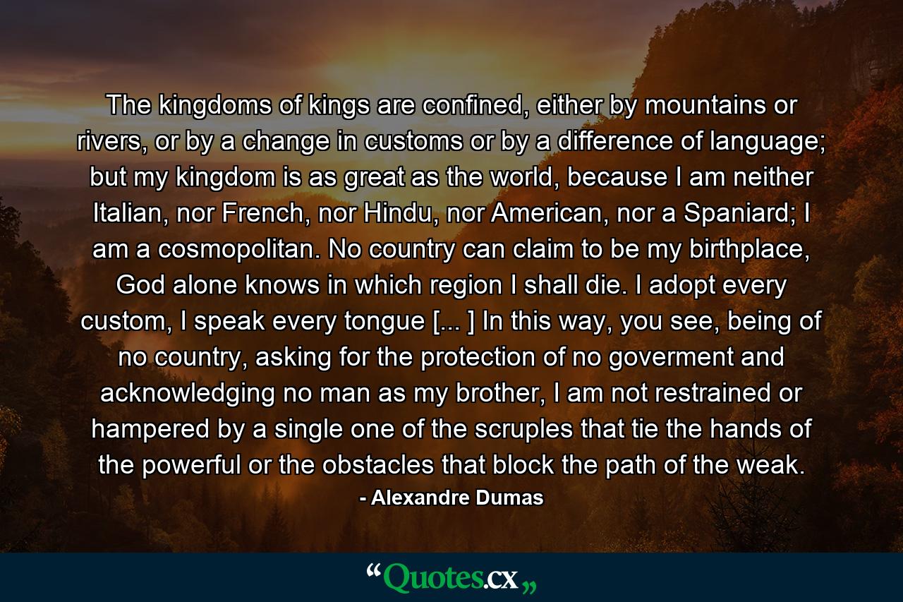 The kingdoms of kings are confined, either by mountains or rivers, or by a change in customs or by a difference of language; but my kingdom is as great as the world, because I am neither Italian, nor French, nor Hindu, nor American, nor a Spaniard; I am a cosmopolitan. No country can claim to be my birthplace, God alone knows in which region I shall die. I adopt every custom, I speak every tongue [... ] In this way, you see, being of no country, asking for the protection of no goverment and acknowledging no man as my brother, I am not restrained or hampered by a single one of the scruples that tie the hands of the powerful or the obstacles that block the path of the weak. - Quote by Alexandre Dumas