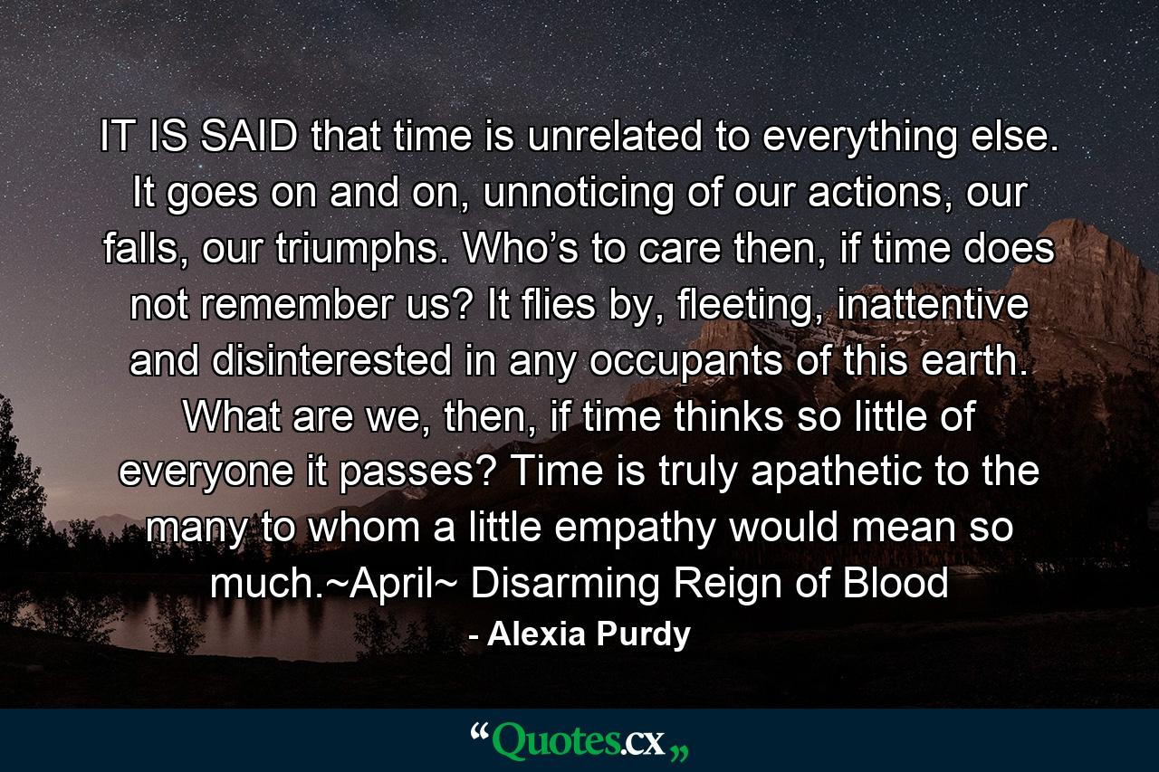 IT IS SAID that time is unrelated to everything else. It goes on and on, unnoticing of our actions, our falls, our triumphs. Who’s to care then, if time does not remember us? It flies by, fleeting, inattentive and disinterested in any occupants of this earth. What are we, then, if time thinks so little of everyone it passes? Time is truly apathetic to the many to whom a little empathy would mean so much.~April~ Disarming Reign of Blood - Quote by Alexia Purdy