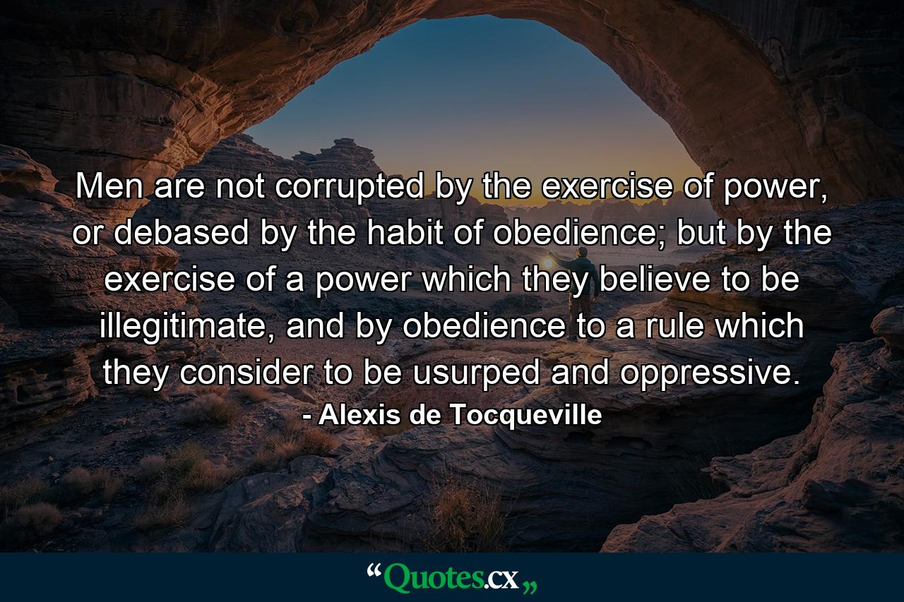 Men are not corrupted by the exercise of power, or debased by the habit of obedience; but by the exercise of a power which they believe to be illegitimate, and by obedience to a rule which they consider to be usurped and oppressive. - Quote by Alexis de Tocqueville