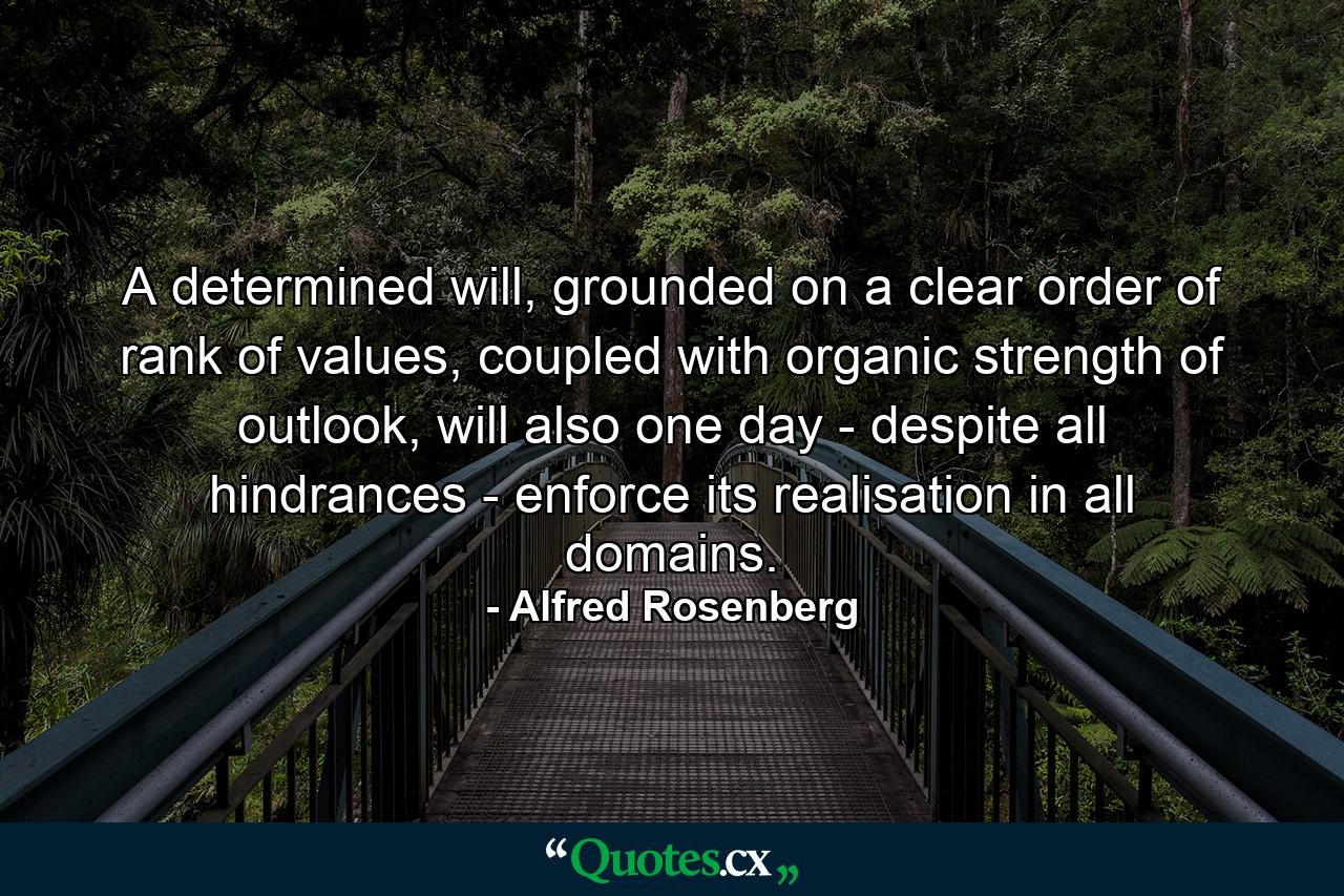 A determined will, grounded on a clear order of rank of values, coupled with organic strength of outlook, will also one day - despite all hindrances - enforce its realisation in all domains. - Quote by Alfred Rosenberg