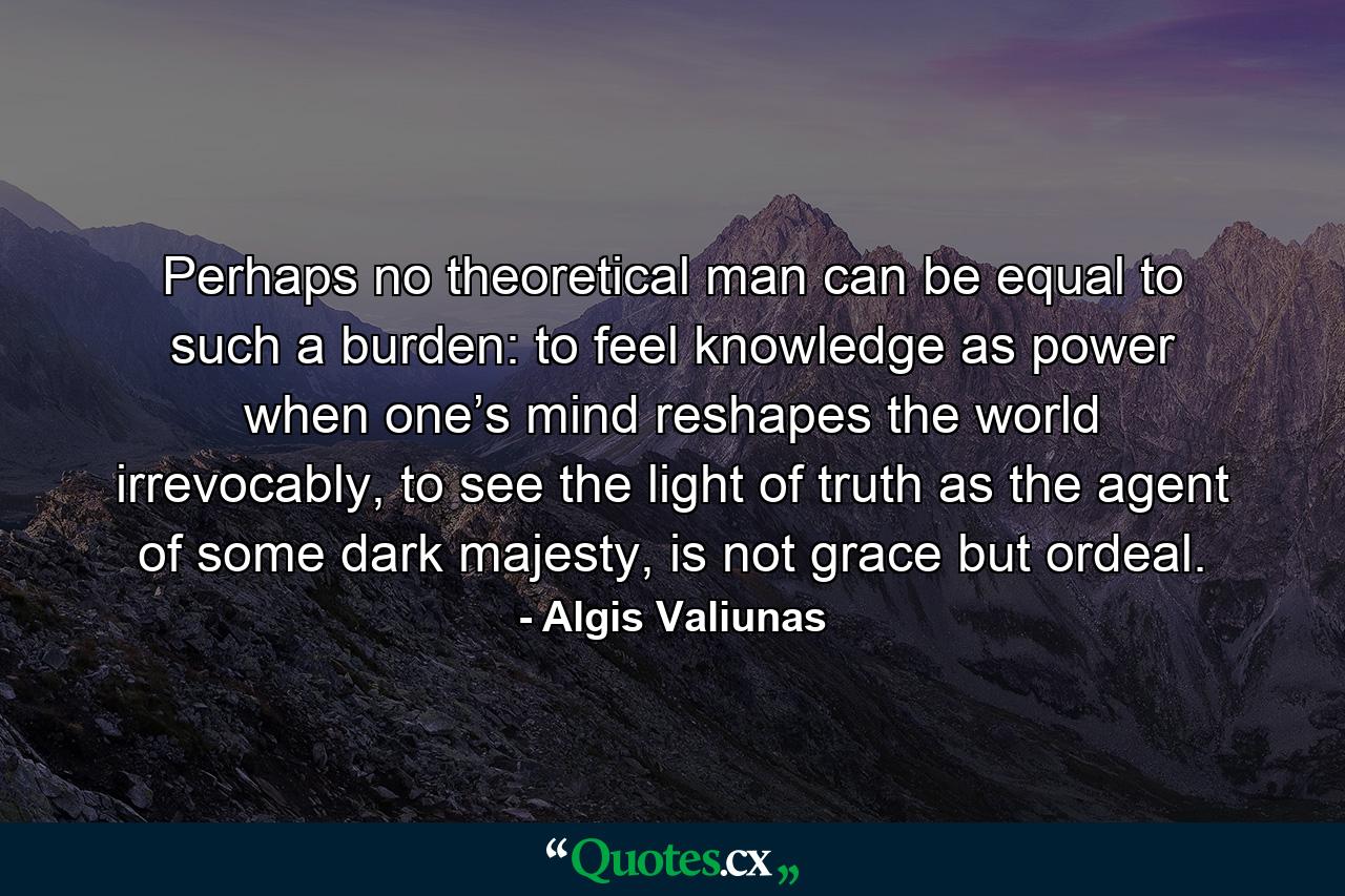 Perhaps no theoretical man can be equal to such a burden: to feel knowledge as power when one’s mind reshapes the world irrevocably, to see the light of truth as the agent of some dark majesty, is not grace but ordeal. - Quote by Algis Valiunas