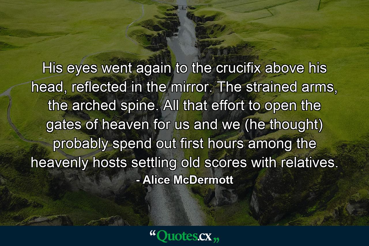 His eyes went again to the crucifix above his head, reflected in the mirror. The strained arms, the arched spine. All that effort to open the gates of heaven for us and we (he thought) probably spend out first hours among the heavenly hosts settling old scores with relatives. - Quote by Alice McDermott