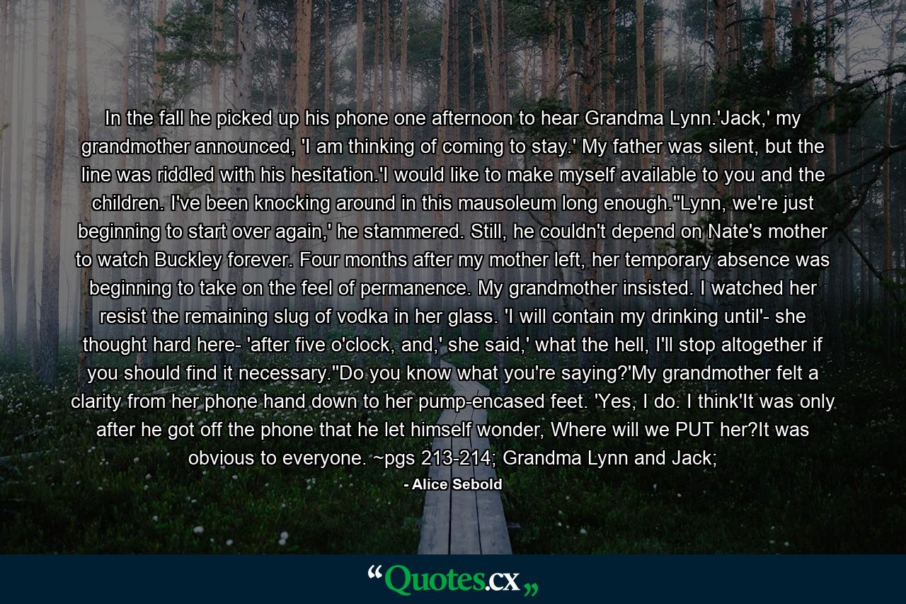 In the fall he picked up his phone one afternoon to hear Grandma Lynn.'Jack,' my grandmother announced, 'I am thinking of coming to stay.' My father was silent, but the line was riddled with his hesitation.'I would like to make myself available to you and the children. I've been knocking around in this mausoleum long enough.''Lynn, we're just beginning to start over again,' he stammered. Still, he couldn't depend on Nate's mother to watch Buckley forever. Four months after my mother left, her temporary absence was beginning to take on the feel of permanence. My grandmother insisted. I watched her resist the remaining slug of vodka in her glass. 'I will contain my drinking until'- she thought hard here- 'after five o'clock, and,' she said,' what the hell, I'll stop altogether if you should find it necessary.''Do you know what you're saying?'My grandmother felt a clarity from her phone hand down to her pump-encased feet. 'Yes, I do. I think'It was only after he got off the phone that he let himself wonder, Where will we PUT her?It was obvious to everyone. ~pgs 213-214; Grandma Lynn and Jack; - Quote by Alice Sebold