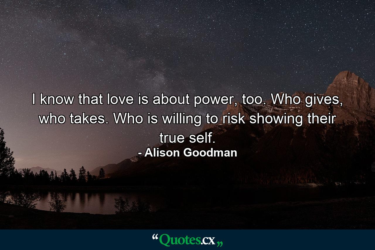 I know that love is about power, too. Who gives, who takes. Who is willing to risk showing their true self. - Quote by Alison Goodman