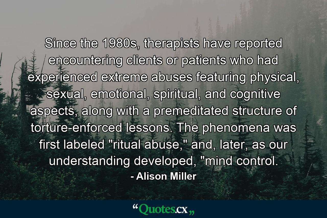 Since the 1980s, therapists have reported encountering clients or patients who had experienced extreme abuses featuring physical, sexual, emotional, spiritual, and cognitive aspects, along with a premeditated structure of torture-enforced lessons. The phenomena was first labeled 