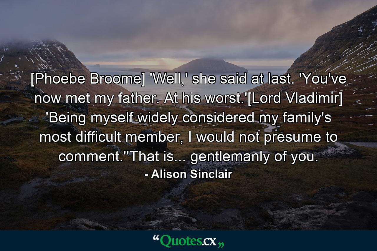 [Phoebe Broome] 'Well,' she said at last. 'You've now met my father. At his worst.'[Lord Vladimir] 'Being myself widely considered my family's most difficult member, I would not presume to comment.''That is... gentlemanly of you. - Quote by Alison Sinclair