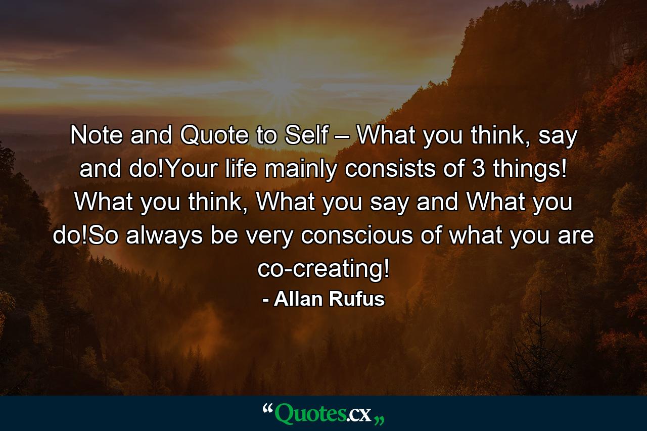 Note and Quote to Self – What you think, say and do!Your life mainly consists of 3 things! What you think, What you say and What you do!So always be very conscious of what you are co-creating! - Quote by Allan Rufus