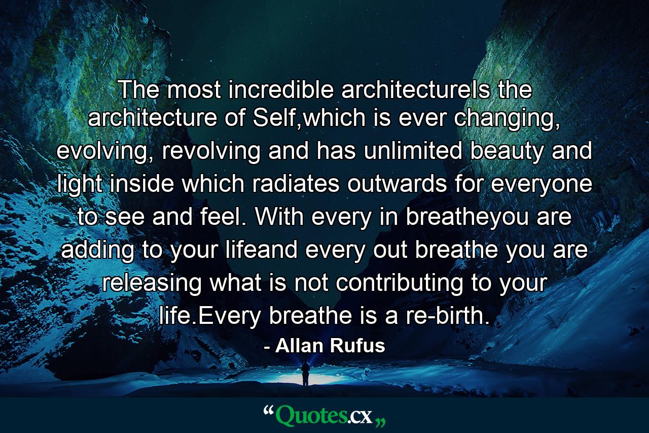 The most incredible architectureIs the architecture of Self,which is ever changing, evolving, revolving and has unlimited beauty and light inside which radiates outwards for everyone to see and feel. With every in breatheyou are adding to your lifeand every out breathe you are releasing what is not contributing to your life.Every breathe is a re-birth. - Quote by Allan Rufus