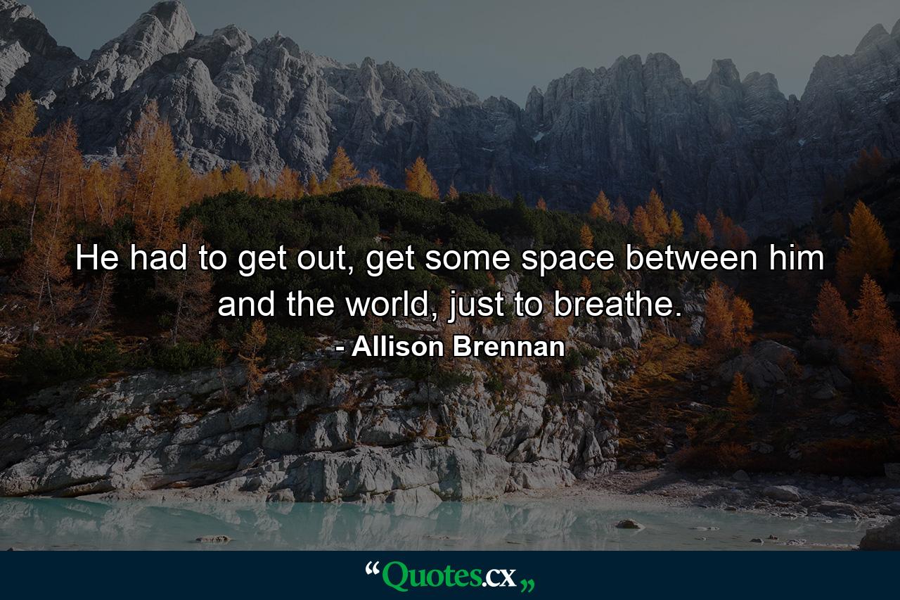 He had to get out, get some space between him and the world, just to breathe. - Quote by Allison Brennan