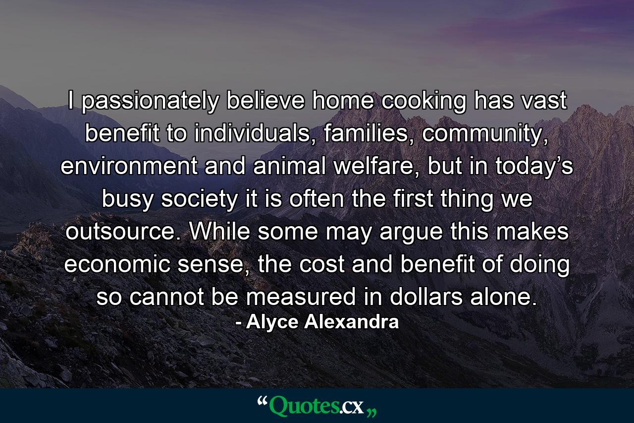 I passionately believe home cooking has vast benefit to individuals, families, community, environment and animal welfare, but in today’s busy society it is often the first thing we outsource. While some may argue this makes economic sense, the cost and benefit of doing so cannot be measured in dollars alone. - Quote by Alyce Alexandra