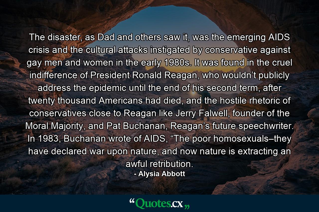 The disaster, as Dad and others saw it, was the emerging AIDS crisis and the cultural attacks instigated by conservative against gay men and women in the early 1980s. It was found in the cruel indifference of President Ronald Reagan, who wouldn’t publicly address the epidemic until the end of his second term, after twenty thousand Americans had died, and the hostile rhetoric of conservatives close to Reagan like Jerry Falwell, founder of the Moral Majority, and Pat Buchanan, Reagan’s future speechwriter. In 1983, Buchanan wrote of AIDS, “The poor homosexuals–they have declared war upon nature, and now nature is extracting an awful retribution. - Quote by Alysia Abbott