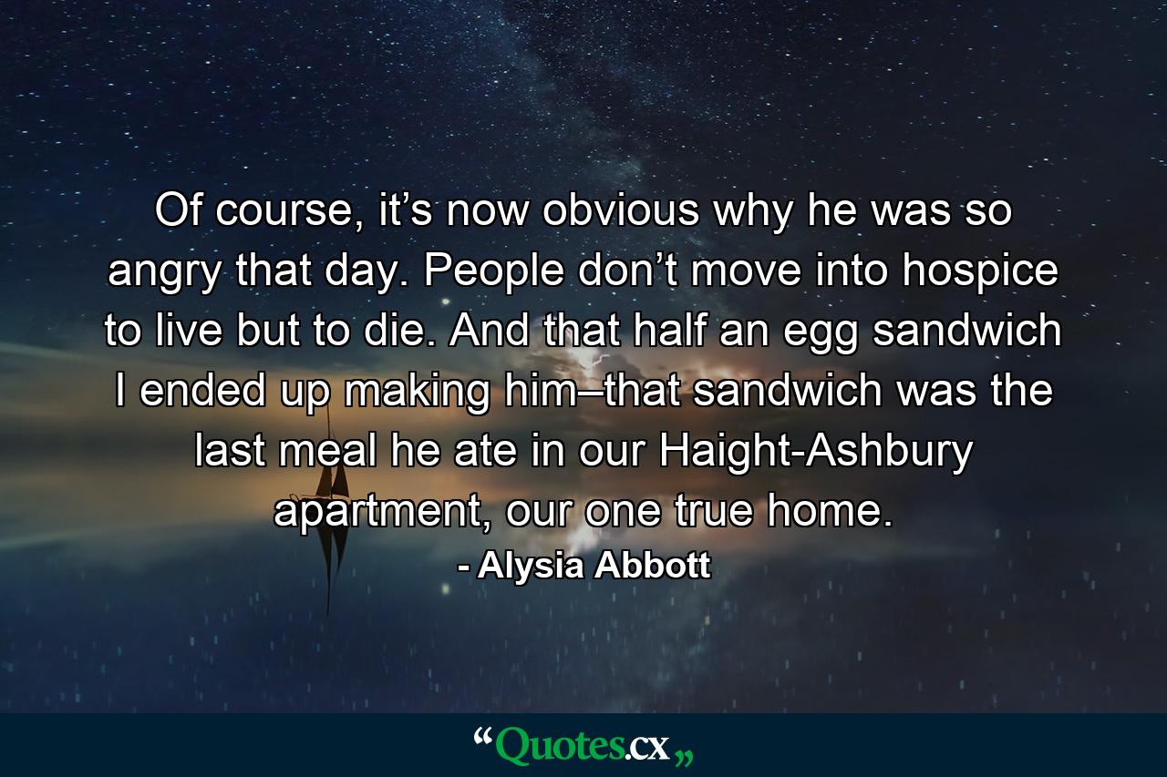 Of course, it’s now obvious why he was so angry that day. People don’t move into hospice to live but to die. And that half an egg sandwich I ended up making him–that sandwich was the last meal he ate in our Haight-Ashbury apartment, our one true home. - Quote by Alysia Abbott