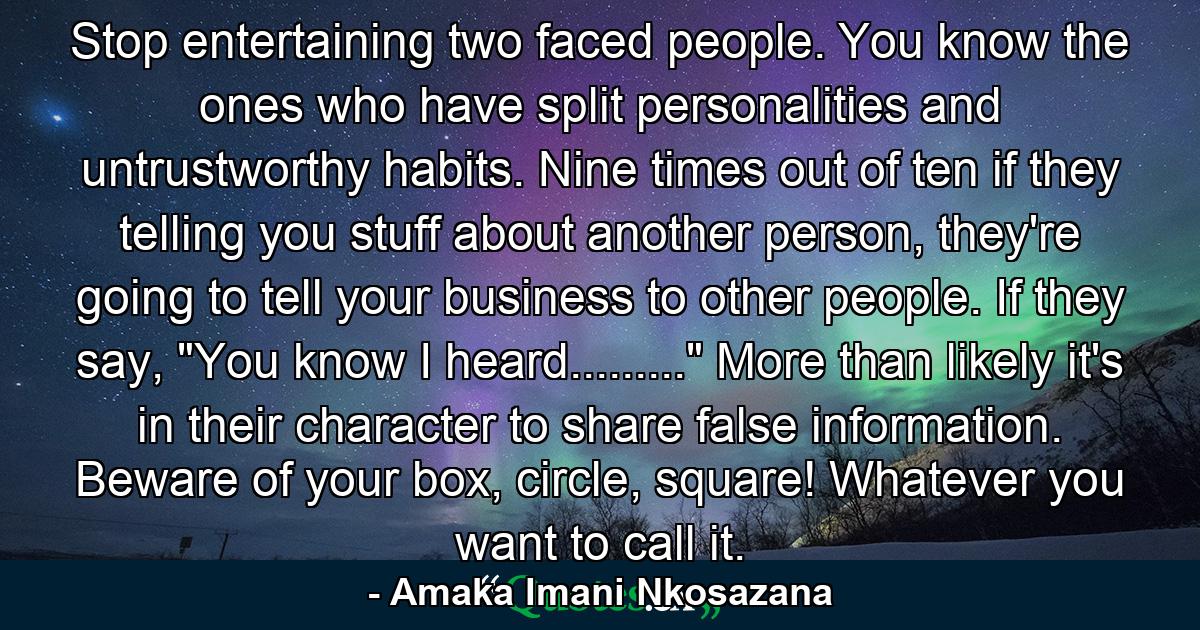 Stop entertaining two faced people. You know the ones who have split personalities and untrustworthy habits. Nine times out of ten if they telling you stuff about another person, they're going to tell your business to other people. If they say, 