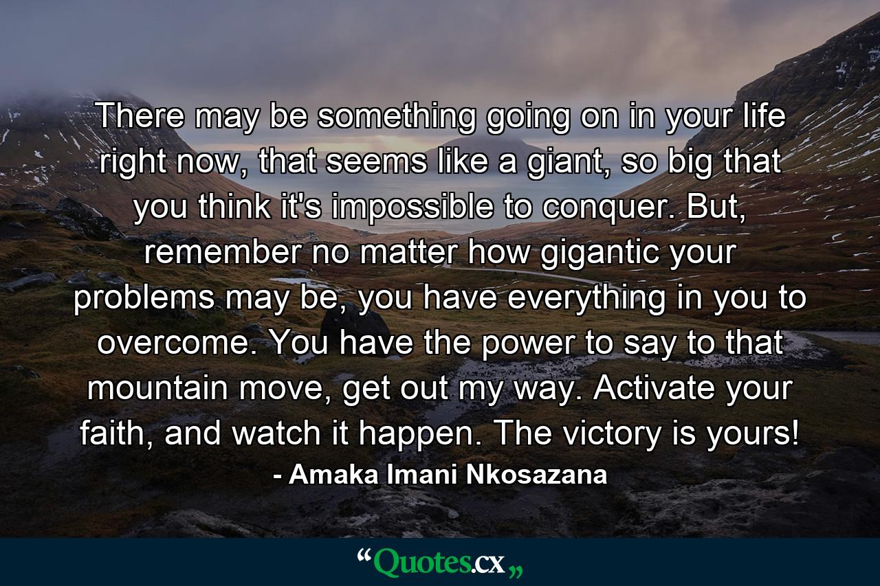 There may be something going on in your life right now, that seems like a giant, so big that you think it's impossible to conquer. But, remember no matter how gigantic your problems may be, you have everything in you to overcome. You have the power to say to that mountain move, get out my way. Activate your faith, and watch it happen. The victory is yours! - Quote by Amaka Imani Nkosazana