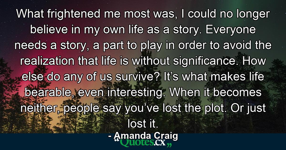 What frightened me most was, I could no longer believe in my own life as a story. Everyone needs a story, a part to play in order to avoid the realization that life is without significance. How else do any of us survive? It’s what makes life bearable, even interesting. When it becomes neither, people say you’ve lost the plot. Or just lost it. - Quote by Amanda Craig