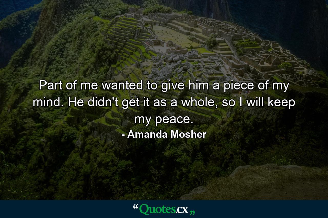 Part of me wanted to give him a piece of my mind. He didn't get it as a whole, so I will keep my peace. - Quote by Amanda Mosher