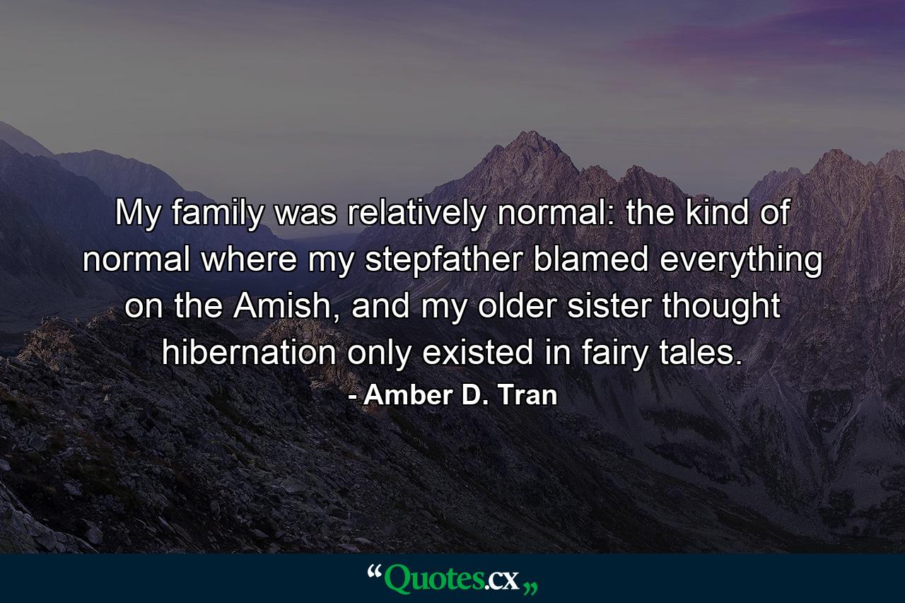 My family was relatively normal: the kind of normal where my stepfather blamed everything on the Amish, and my older sister thought hibernation only existed in fairy tales. - Quote by Amber D. Tran