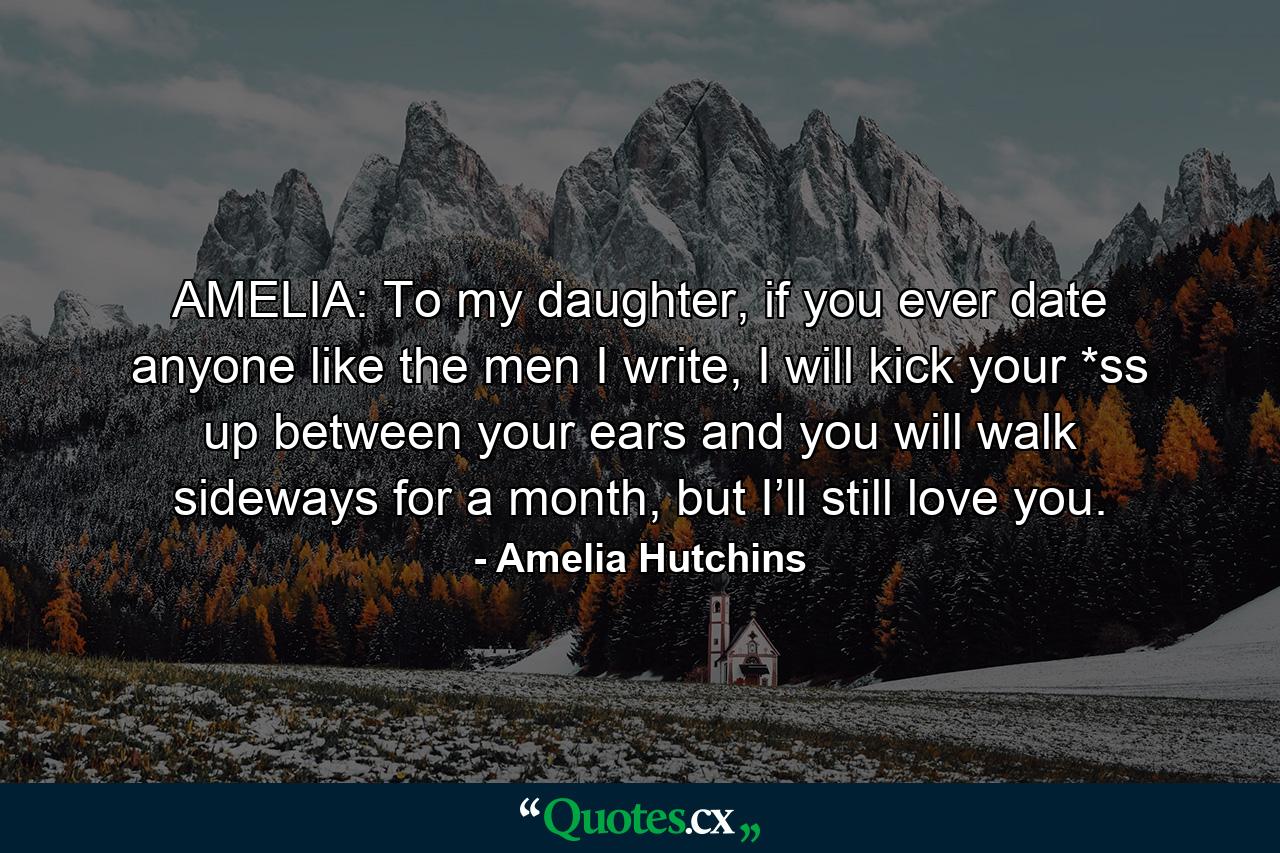 AMELIA: To my daughter, if you ever date anyone like the men I write, I will kick your *ss up between your ears and you will walk sideways for a month, but I’ll still love you. - Quote by Amelia Hutchins