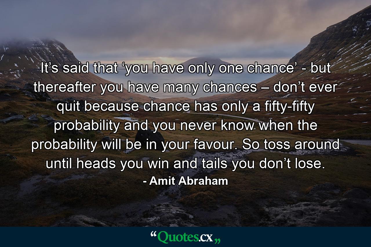 It’s said that ‘you have only one chance’ - but thereafter you have many chances – don’t ever quit because chance has only a fifty-fifty probability and you never know when the probability will be in your favour. So toss around until heads you win and tails you don’t lose. - Quote by Amit Abraham