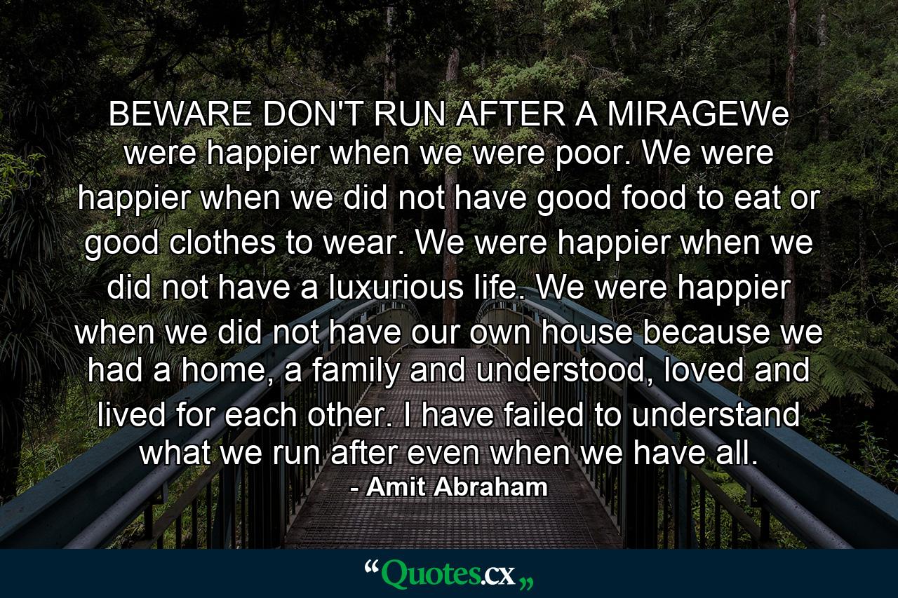 BEWARE DON'T RUN AFTER A MIRAGEWe were happier when we were poor. We were happier when we did not have good food to eat or good clothes to wear. We were happier when we did not have a luxurious life. We were happier when we did not have our own house because we had a home, a family and understood, loved and lived for each other. I have failed to understand what we run after even when we have all. - Quote by Amit Abraham