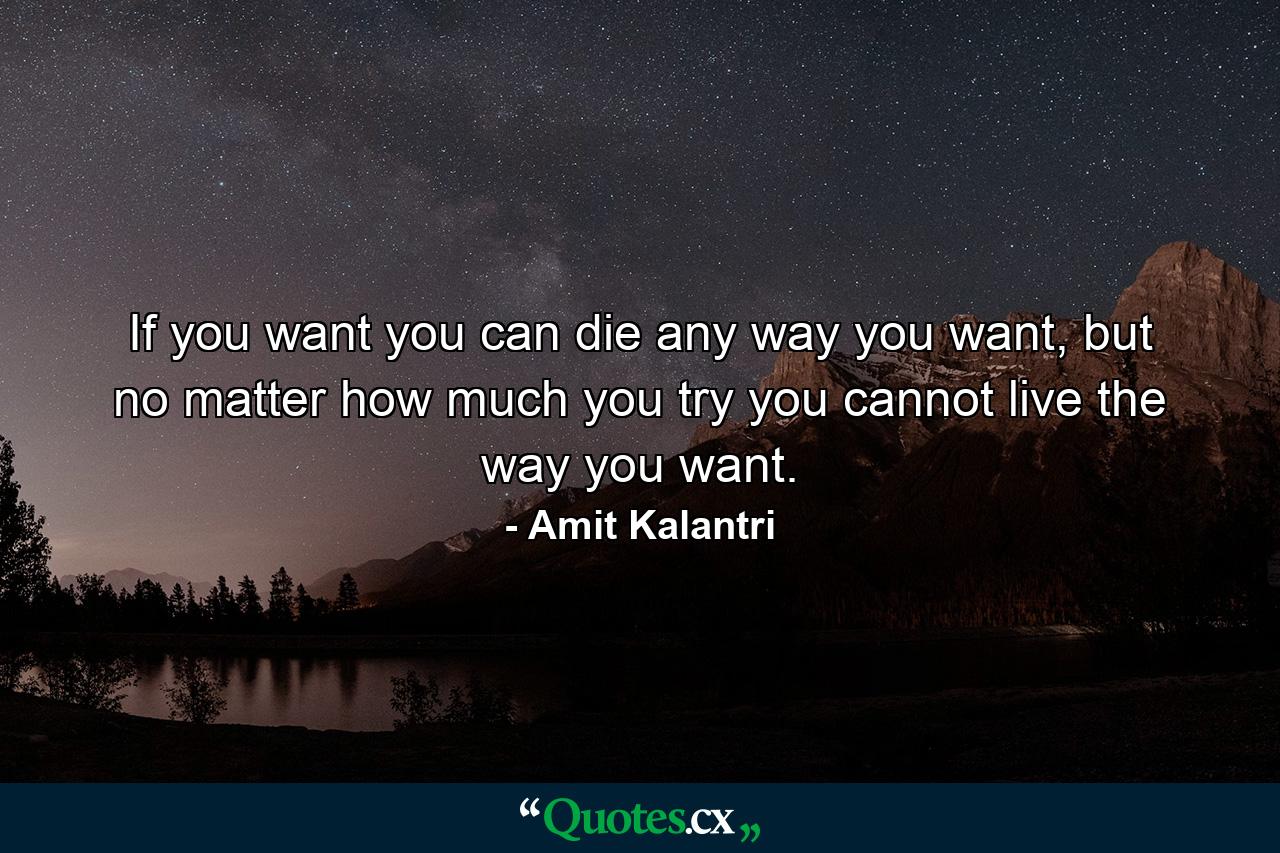 If you want you can die any way you want, but no matter how much you try you cannot live the way you want. - Quote by Amit Kalantri