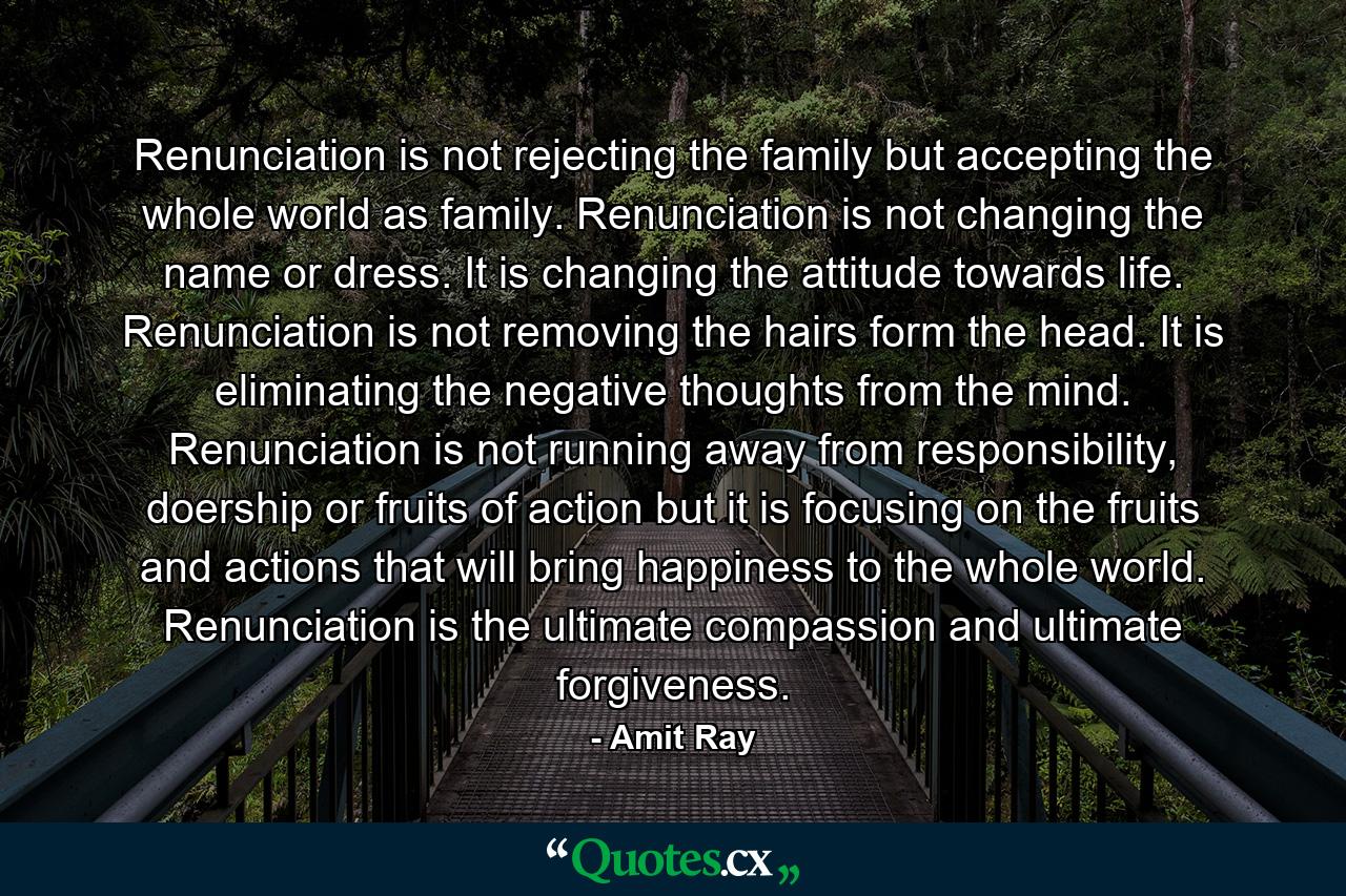 Renunciation is not rejecting the family but accepting the whole world as family. Renunciation is not changing the name or dress. It is changing the attitude towards life. Renunciation is not removing the hairs form the head. It is eliminating the negative thoughts from the mind. Renunciation is not running away from responsibility, doership or fruits of action but it is focusing on the fruits and actions that will bring happiness to the whole world. Renunciation is the ultimate compassion and ultimate forgiveness. - Quote by Amit Ray