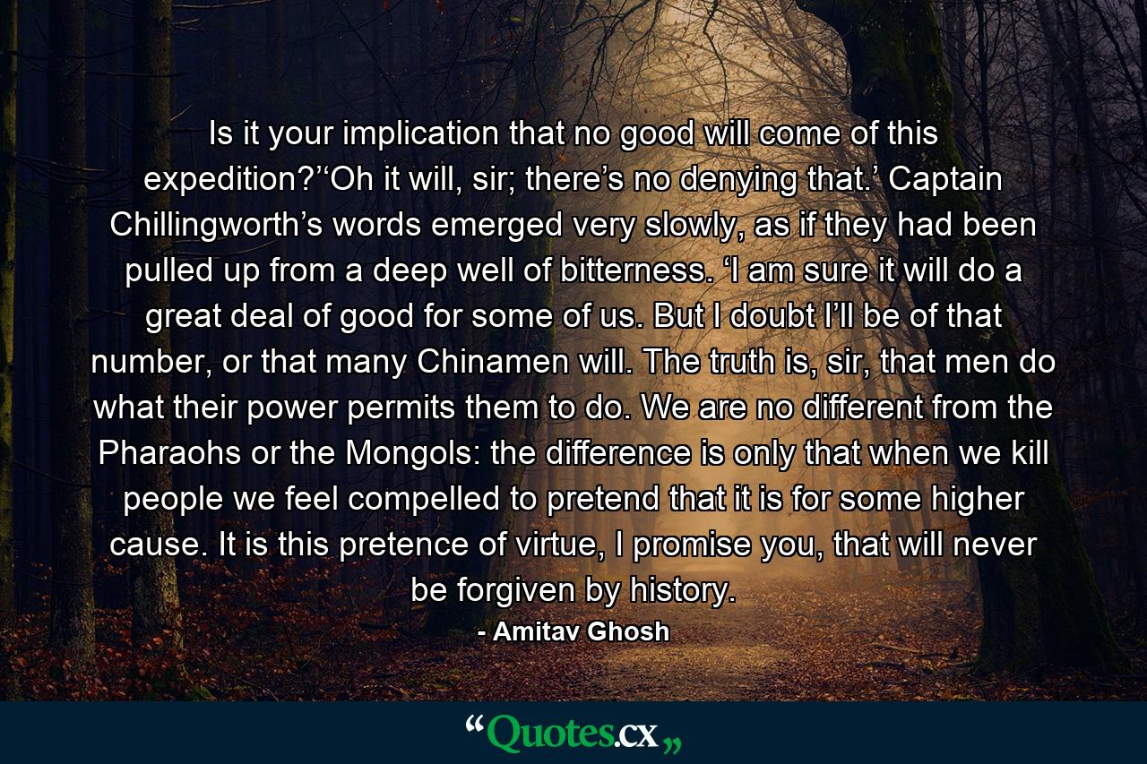 Is it your implication that no good will come of this expedition?’‘Oh it will, sir; there’s no denying that.’ Captain Chillingworth’s words emerged very slowly, as if they had been pulled up from a deep well of bitterness. ‘I am sure it will do a great deal of good for some of us. But I doubt I’ll be of that number, or that many Chinamen will. The truth is, sir, that men do what their power permits them to do. We are no different from the Pharaohs or the Mongols: the difference is only that when we kill people we feel compelled to pretend that it is for some higher cause. It is this pretence of virtue, I promise you, that will never be forgiven by history. - Quote by Amitav Ghosh