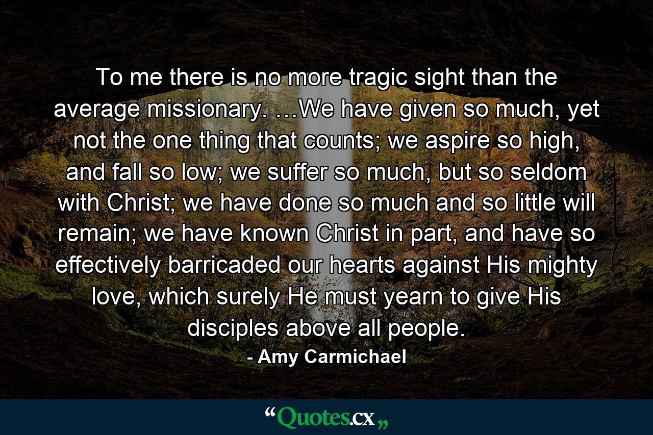 To me there is no more tragic sight than the average missionary. …We have given so much, yet not the one thing that counts; we aspire so high, and fall so low; we suffer so much, but so seldom with Christ; we have done so much and so little will remain; we have known Christ in part, and have so effectively barricaded our hearts against His mighty love, which surely He must yearn to give His disciples above all people. - Quote by Amy Carmichael