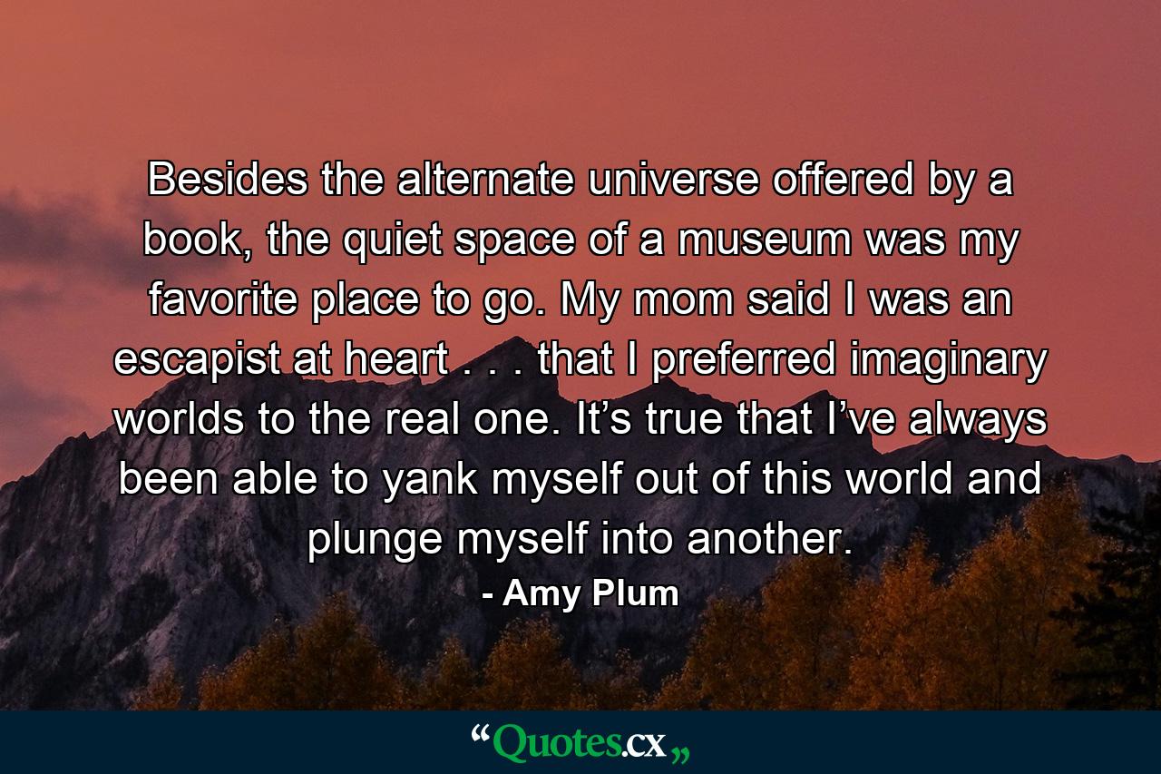 Besides the alternate universe offered by a book, the quiet space of a museum was my favorite place to go. My mom said I was an escapist at heart . . . that I preferred imaginary worlds to the real one. It’s true that I’ve always been able to yank myself out of this world and plunge myself into another. - Quote by Amy Plum