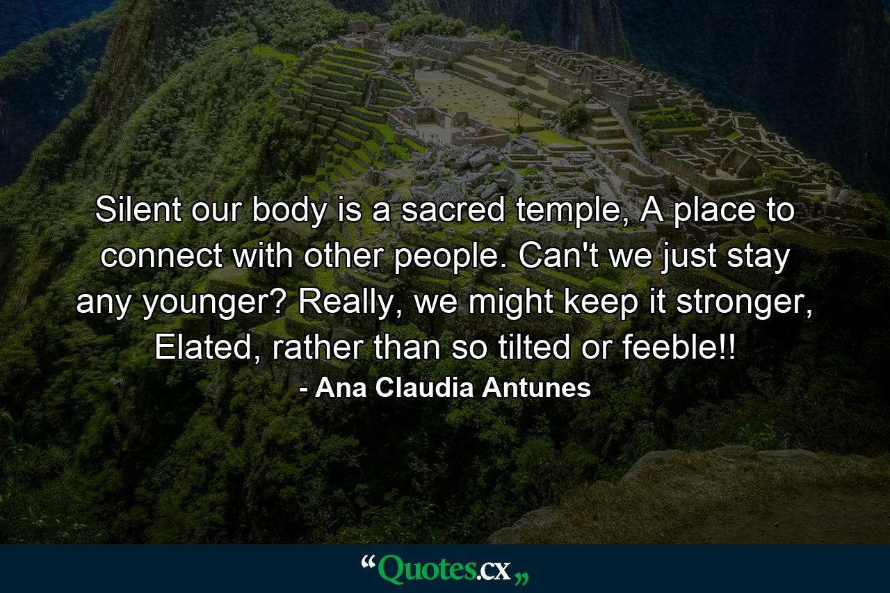 Silent our body is a sacred temple, A place to connect with other people. Can't we just stay any younger? Really, we might keep it stronger, Elated, rather than so tilted or feeble!! - Quote by Ana Claudia Antunes