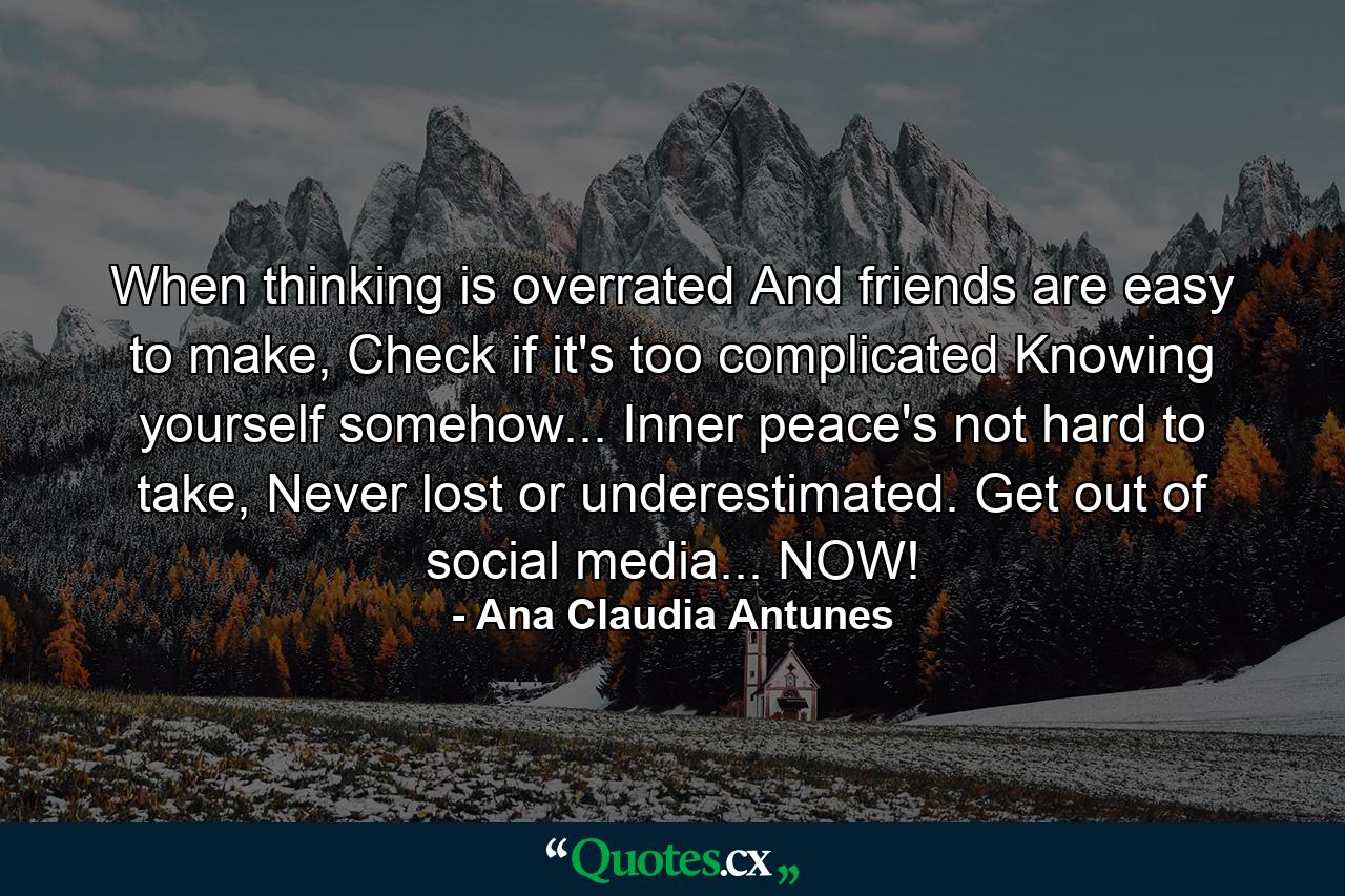 When thinking is overrated And friends are easy to make, Check if it's too complicated Knowing yourself somehow... Inner peace's not hard to take, Never lost or underestimated. Get out of social media... NOW! - Quote by Ana Claudia Antunes