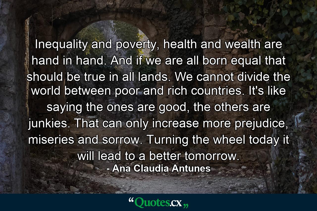 Inequality and poverty, health and wealth are hand in hand. And if we are all born equal that should be true in all lands. We cannot divide the world between poor and rich countries. It's like saying the ones are good, the others are junkies. That can only increase more prejudice, miseries and sorrow. Turning the wheel today it will lead to a better tomorrow. - Quote by Ana Claudia Antunes