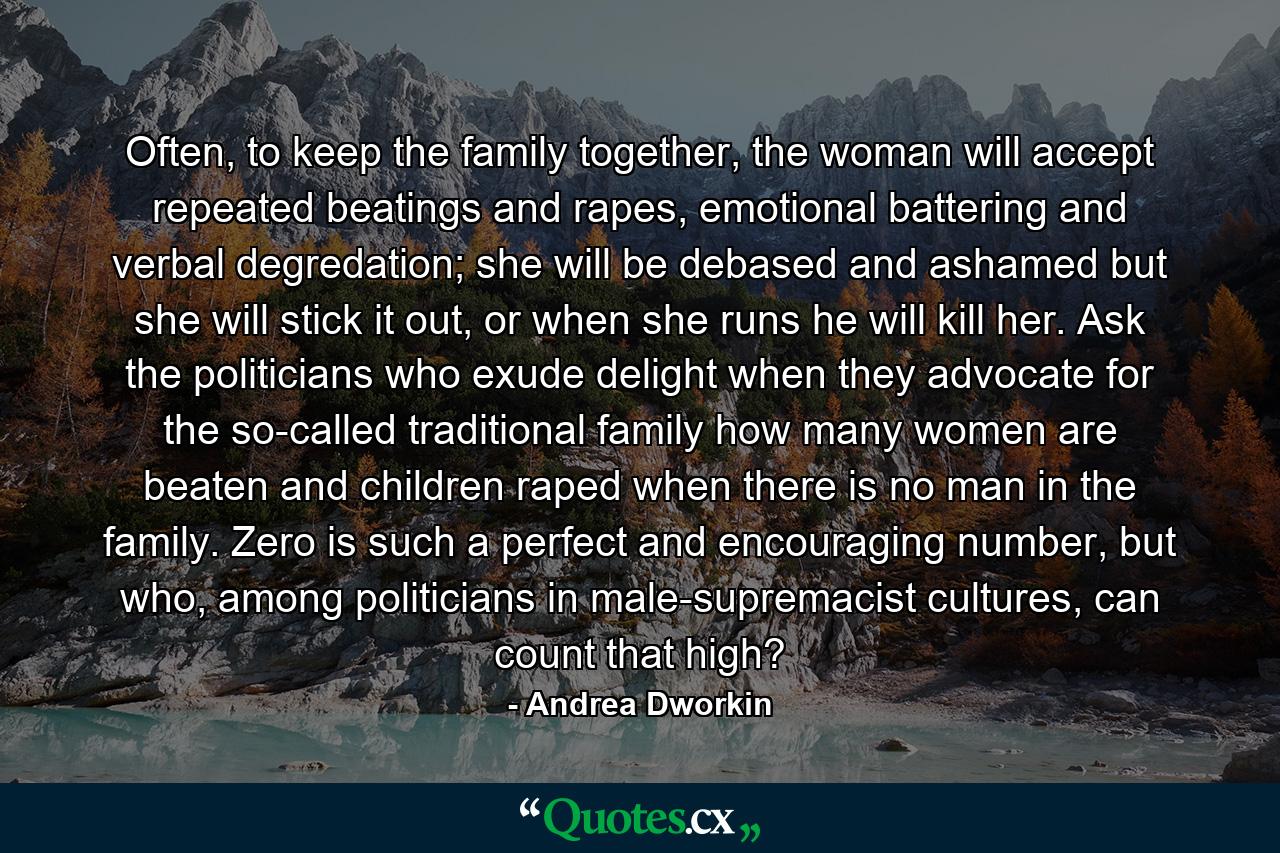 Often, to keep the family together, the woman will accept repeated beatings and rapes, emotional battering and verbal degredation; she will be debased and ashamed but she will stick it out, or when she runs he will kill her. Ask the politicians who exude delight when they advocate for the so-called traditional family how many women are beaten and children raped when there is no man in the family. Zero is such a perfect and encouraging number, but who, among politicians in male-supremacist cultures, can count that high? - Quote by Andrea Dworkin