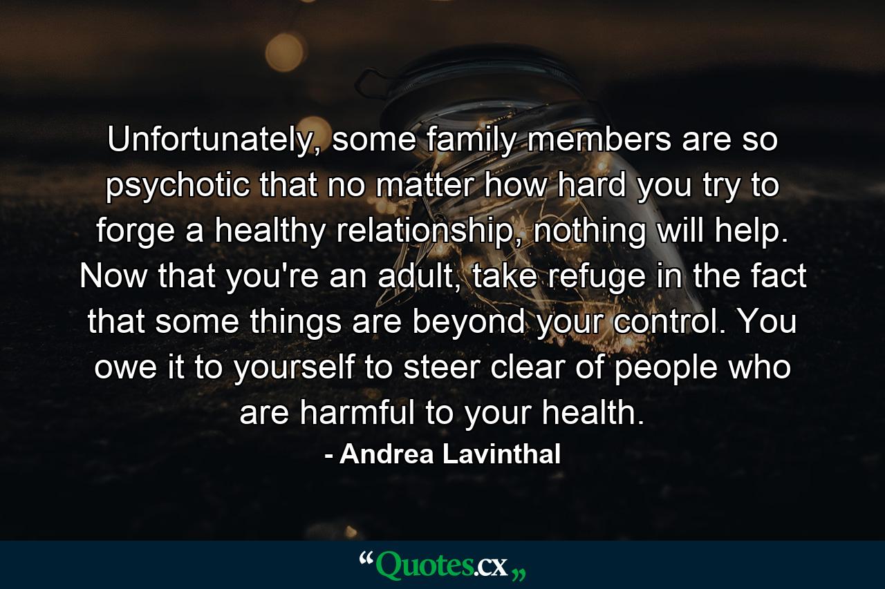 Unfortunately, some family members are so psychotic that no matter how hard you try to forge a healthy relationship, nothing will help. Now that you're an adult, take refuge in the fact that some things are beyond your control. You owe it to yourself to steer clear of people who are harmful to your health. - Quote by Andrea Lavinthal